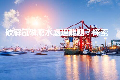 破解氮磷廢水處理難題？探索高效低耗新路徑！
